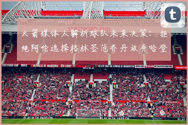 火箭媒体人解析球队未来决策：拒绝阿伦选择格林签范乔丹放弃哈登