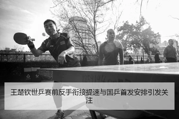 王楚钦世乒赛前反手衔接提速与国乒首发安排引发关注